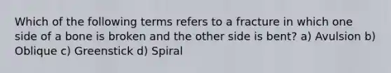 Which of the following terms refers to a fracture in which one side of a bone is broken and the other side is bent? a) Avulsion b) Oblique c) Greenstick d) Spiral