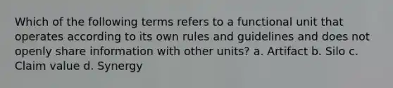 Which of the following terms refers to a functional unit that operates according to its own rules and guidelines and does not openly share information with other units? a. Artifact b. Silo c. Claim value d. Synergy