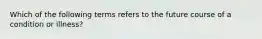 Which of the following terms refers to the future course of a condition or illness?