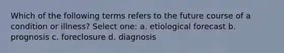 Which of the following terms refers to the future course of a condition or illness? Select one: a. etiological forecast b. prognosis c. foreclosure d. diagnosis