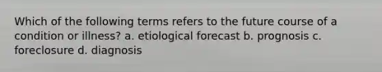 Which of the following terms refers to the future course of a condition or illness? a. etiological forecast b. prognosis c. foreclosure d. diagnosis