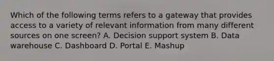 Which of the following terms refers to a gateway that provides access to a variety of relevant information from many different sources on one​ screen? A. Decision support system B. Data warehouse C. Dashboard D. Portal E. Mashup