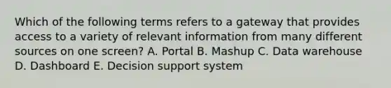 Which of the following terms refers to a gateway that provides access to a variety of relevant information from many different sources on one​ screen? A. Portal B. Mashup C. Data warehouse D. Dashboard E. Decision support system