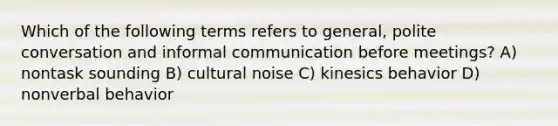 Which of the following terms refers to general, polite conversation and informal communication before meetings? A) nontask sounding B) cultural noise C) kinesics behavior D) nonverbal behavior