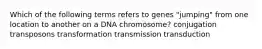 Which of the following terms refers to genes "jumping" from one location to another on a DNA chromosome? conjugation transposons transformation transmission transduction