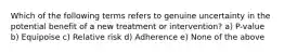 Which of the following terms refers to genuine uncertainty in the potential benefit of a new treatment or intervention? a) P-value b) Equipoise c) Relative risk d) Adherence e) None of the above