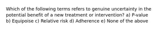 Which of the following terms refers to genuine uncertainty in the potential benefit of a new treatment or intervention? a) P-value b) Equipoise c) Relative risk d) Adherence e) None of the above