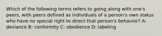 Which of the following terms refers to going along with one's peers, with peers defined as individuals of a person's own status who have no special right to direct that person's behavior? A: deviance B: conformity C: obedience D: labeling