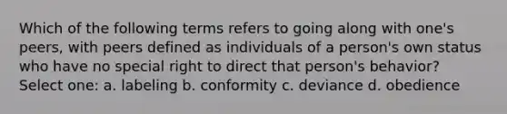 Which of the following terms refers to going along with one's peers, with peers defined as individuals of a person's own status who have no special right to direct that person's behavior? Select one: a. labeling b. conformity c. deviance d. obedience