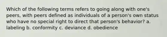 Which of the following terms refers to going along with one's peers, with peers defined as individuals of a person's own status who have no special right to direct that person's behavior? a. labeling b. conformity c. deviance d. obedience