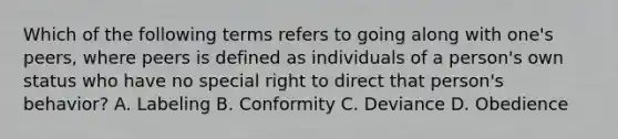 Which of the following terms refers to going along with one's peers, where peers is defined as individuals of a person's own status who have no special right to direct that person's behavior? A. Labeling B. Conformity C. Deviance D. Obedience