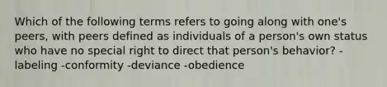 Which of the following terms refers to going along with one's peers, with peers defined as individuals of a person's own status who have no special right to direct that person's behavior? -labeling -conformity -deviance -obedience