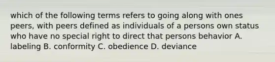 which of the following terms refers to going along with ones peers, with peers defined as individuals of a persons own status who have no special right to direct that persons behavior A. labeling B. conformity C. obedience D. deviance