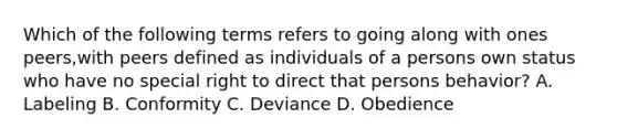 Which of the following terms refers to going along with ones peers,with peers defined as individuals of a persons own status who have no special right to direct that persons behavior? A. Labeling B. Conformity C. Deviance D. Obedience