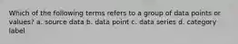 Which of the following terms refers to a group of data points or values? a. source data b. data point c. data series d. category label