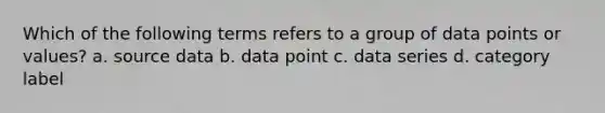 Which of the following terms refers to a group of data points or values? a. source data b. data point c. data series d. category label