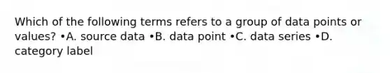 Which of the following terms refers to a group of data points or values? •A. source data •B. data point •C. data series •D. category label