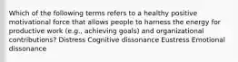 Which of the following terms refers to a healthy positive motivational force that allows people to harness the energy for productive work (e.g., achieving goals) and organizational contributions? Distress Cognitive dissonance Eustress Emotional dissonance