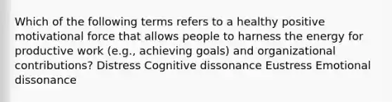 Which of the following terms refers to a healthy positive motivational force that allows people to harness the energy for productive work (e.g., achieving goals) and organizational contributions? Distress Cognitive dissonance Eustress Emotional dissonance