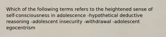 Which of the following terms refers to the heightened sense of self-consciousness in adolescence -hypothetical deductive reasoning -adolescent insecurity -withdrawal -adolescent egocentrism