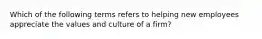 Which of the following terms refers to helping new employees appreciate the values and culture of a firm?