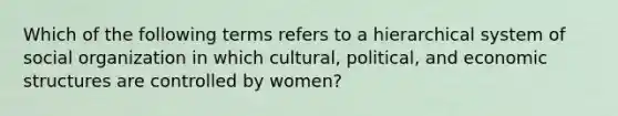 Which of the following terms refers to a hierarchical system of social organization in which cultural, political, and economic structures are controlled by women?