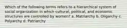 Which of the following terms refers to a hierarchical system of social organization in which cultural, political, and economic structures are controlled by women? a. Matriarchy b. Oligarchy c. Polyarchy d. Patriarchy