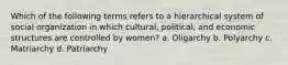 Which of the following terms refers to a hierarchical system of social organization in which cultural, political, and economic structures are controlled by women? a. Oligarchy b. Polyarchy c. Matriarchy d. Patriarchy