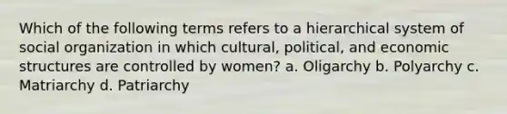 Which of the following terms refers to a hierarchical system of social organization in which cultural, political, and economic structures are controlled by women? a. Oligarchy b. Polyarchy c. Matriarchy d. Patriarchy