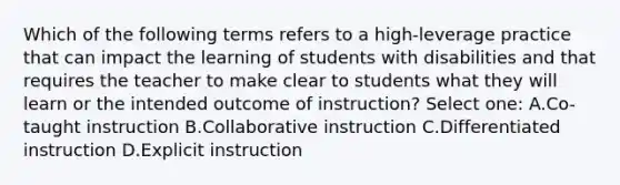 Which of the following terms refers to a high-leverage practice that can impact the learning of students with disabilities and that requires the teacher to make clear to students what they will learn or the intended outcome of instruction? Select one: A.Co-taught instruction B.Collaborative instruction C.Differentiated instruction D.Explicit instruction