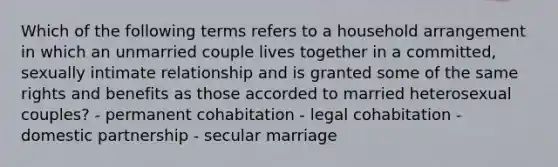 Which of the following terms refers to a household arrangement in which an unmarried couple lives together in a committed, sexually intimate relationship and is granted some of the same rights and benefits as those accorded to married heterosexual couples? - permanent cohabitation - legal cohabitation - domestic partnership - secular marriage