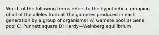 Which of the following terms refers to the hypothetical grouping of all of the alleles from all the gametes produced in each generation by a group of organisms? A) Gamete pool B) Gene pool C) Punnett square D) Hardy—Weinberg equilibrium