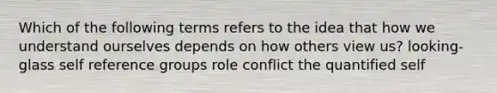 Which of the following terms refers to the idea that how we understand ourselves depends on how others view us? looking-glass self reference groups role conflict the quantified self