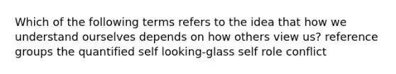 Which of the following terms refers to the idea that how we understand ourselves depends on how others view us? reference groups the quantified self looking-glass self role conflict