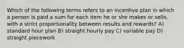 Which of the following terms refers to an incentive plan in which a person is paid a sum for each item he or she makes or sells, with a strict proportionality between results and rewards? A) standard hour plan B) straight hourly pay C) variable pay D) straight piecework