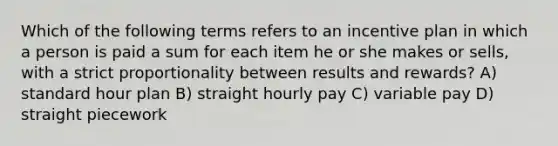 Which of the following terms refers to an incentive plan in which a person is paid a sum for each item he or she makes or sells, with a strict proportionality between results and rewards? A) standard hour plan B) straight hourly pay C) variable pay D) straight piecework