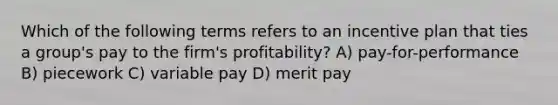 Which of the following terms refers to an incentive plan that ties a group's pay to the firm's profitability? A) pay-for-performance B) piecework C) variable pay D) merit pay