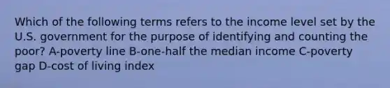 Which of the following terms refers to the income level set by the U.S. government for the purpose of identifying and counting the poor? A-poverty line B-one-half the median income C-poverty gap D-cost of living index