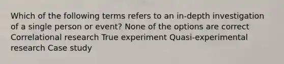 Which of the following terms refers to an in-depth investigation of a single person or event? None of the options are correct Correlational research True experiment Quasi-experimental research Case study