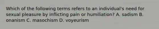 Which of the following terms refers to an individual's need for sexual pleasure by inflicting pain or humiliation? A. sadism B. onanism C. masochism D. voyeurism