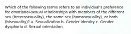 Which of the following terms refers to an individual's preference for emotional-sexual relationships with members of the different sex (heterosexuality), the same sex (homosexuality), or both (bisexuality)? a. Sexualization b. Gender identity c. Gender dysphoria d. Sexual orientation