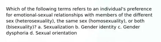 Which of the following terms refers to an individual's preference for emotional-sexual relationships with members of the different sex (heterosexuality), the same sex (homosexuality), or both (bisexuality)? a. Sexualization b. <a href='https://www.questionai.com/knowledge/kyhXSBYVgx-gender-identity' class='anchor-knowledge'>gender identity</a> c. Gender dysphoria d. Sexual orientation