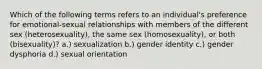 Which of the following terms refers to an individual's preference for emotional-sexual relationships with members of the different sex (heterosexuality), the same sex (homosexuality), or both (bisexuality)? a.) sexualization b.) gender identity c.) gender dysphoria d.) sexual orientation