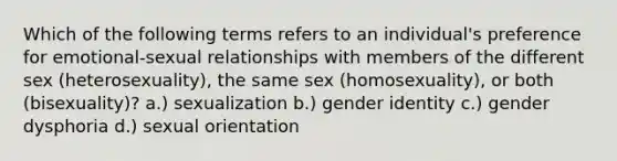 Which of the following terms refers to an individual's preference for emotional-sexual relationships with members of the different sex (heterosexuality), the same sex (homosexuality), or both (bisexuality)? a.) sexualization b.) gender identity c.) gender dysphoria d.) sexual orientation