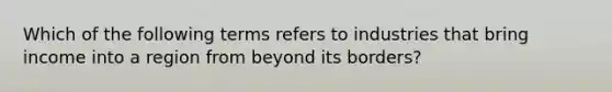 Which of the following terms refers to industries that bring income into a region from beyond its borders?