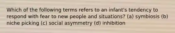 Which of the following terms refers to an infant's tendency to respond with fear to new people and situations? (a) symbiosis (b) niche picking (c) social asymmetry (d) inhibition