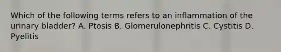 Which of the following terms refers to an inflammation of the <a href='https://www.questionai.com/knowledge/kb9SdfFdD9-urinary-bladder' class='anchor-knowledge'>urinary bladder</a>? A. Ptosis B. Glomerulonephritis C. Cystitis D. Pyelitis