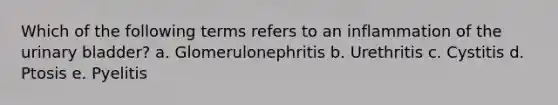 Which of the following terms refers to an inflammation of the <a href='https://www.questionai.com/knowledge/kb9SdfFdD9-urinary-bladder' class='anchor-knowledge'>urinary bladder</a>? a. Glomerulonephritis b. Urethritis c. Cystitis d. Ptosis e. Pyelitis