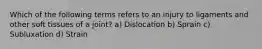 Which of the following terms refers to an injury to ligaments and other soft tissues of a joint? a) Dislocation b) Sprain c) Subluxation d) Strain