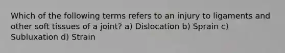 Which of the following terms refers to an injury to ligaments and other soft tissues of a joint? a) Dislocation b) Sprain c) Subluxation d) Strain